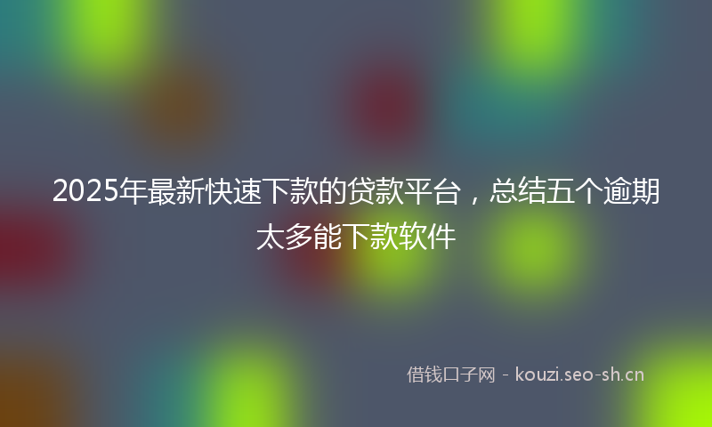 2025年最新快速下款的贷款平台，总结五个逾期太多能下款软件
