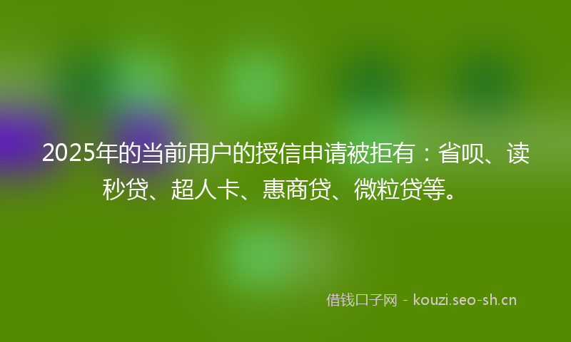 2025年的当前用户的授信申请被拒有：省呗、读秒贷、超人卡、惠商贷、微粒贷等。