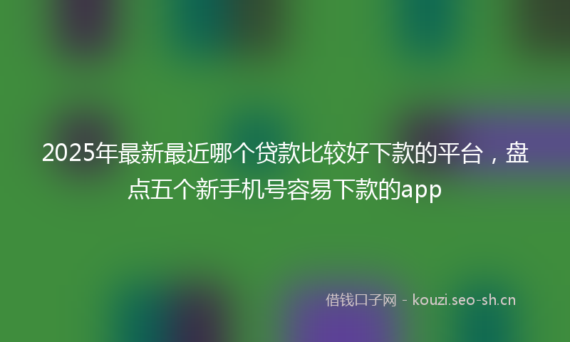 2025年最新最近哪个贷款比较好下款的平台，盘点五个新手机号容易下款的app