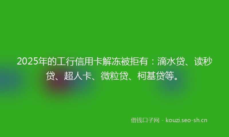 2025年的工行信用卡解冻被拒有：滴水贷、读秒贷、超人卡、微粒贷、柯基贷等。