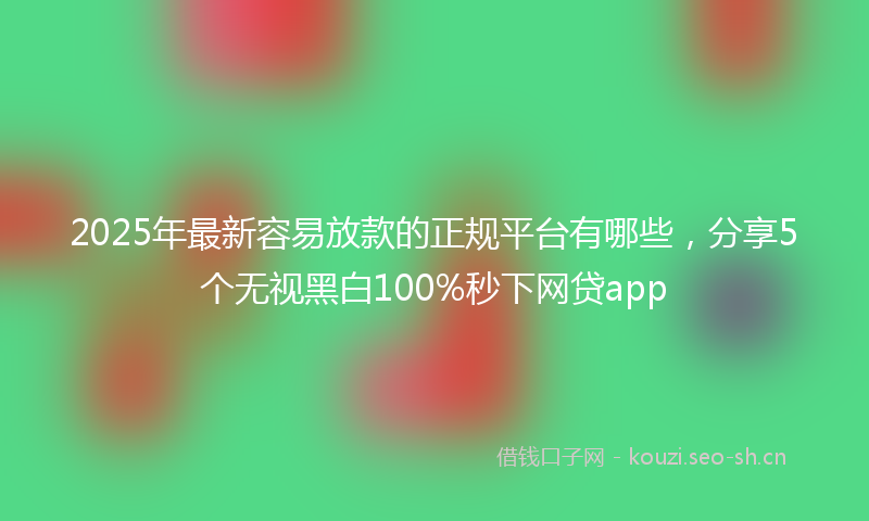 2025年最新容易放款的正规平台有哪些，分享5个无视黑白100%秒下网贷app