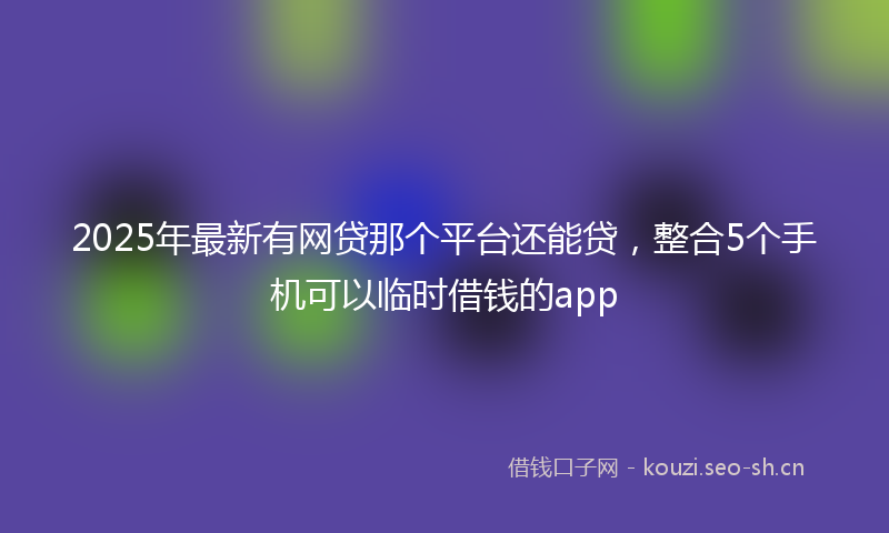 2025年最新有网贷那个平台还能贷，整合5个手机可以临时借钱的app