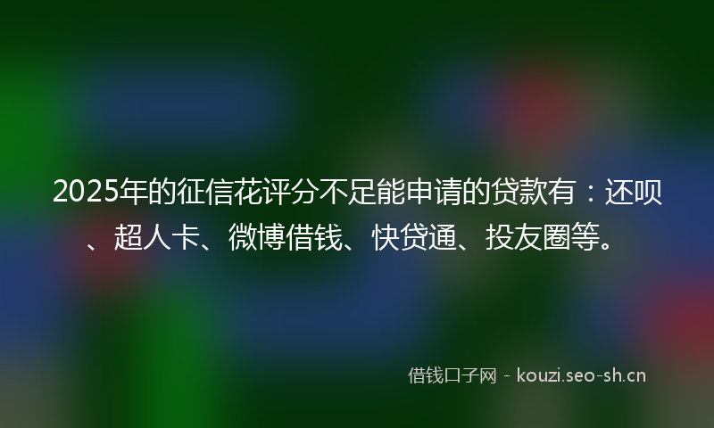 2025年的征信花评分不足能申请的贷款有:还呗、超人卡、微博借钱、快贷通、投友圈等。
