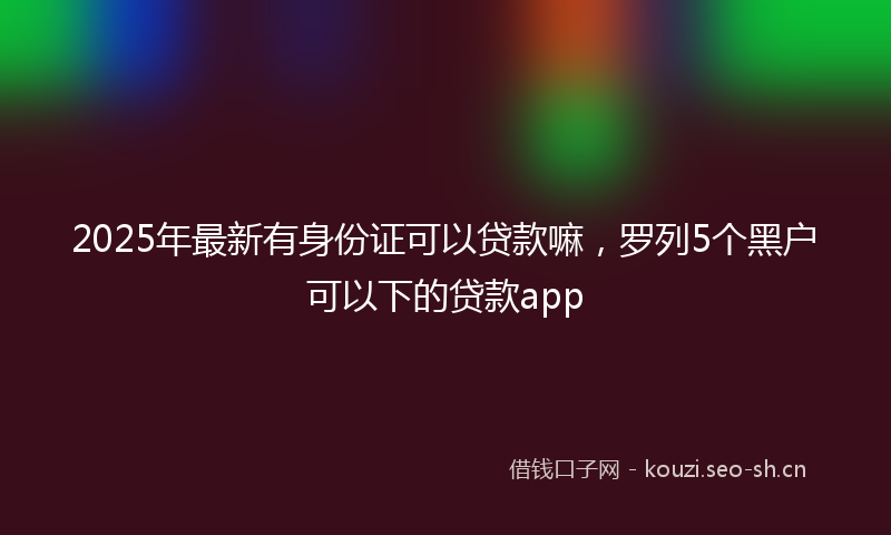 2025年最新有身份证可以贷款嘛，罗列5个黑户可以下的贷款app