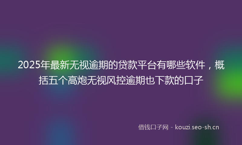 2025年最新无视逾期的贷款平台有哪些软件，概括五个高炮无视风控逾期也下款的口子