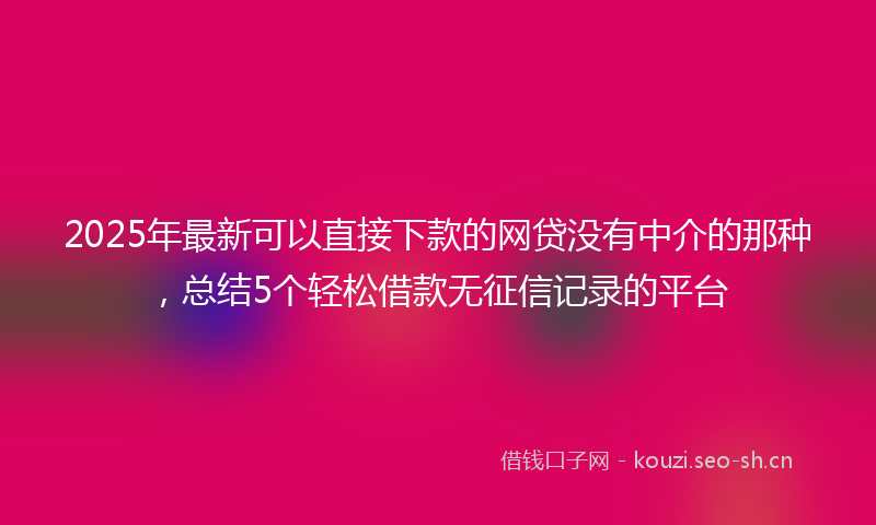 2025年最新可以直接下款的网贷没有中介的那种，总结5个轻松借款无征信记录的平台