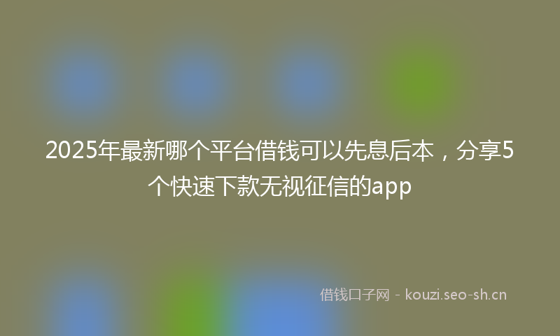 2025年最新哪个平台借钱可以先息后本，分享5个快速下款无视征信的app