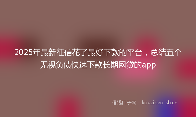 2025年最新征信花了最好下款的平台，总结五个无视负债快速下款长期网贷的app