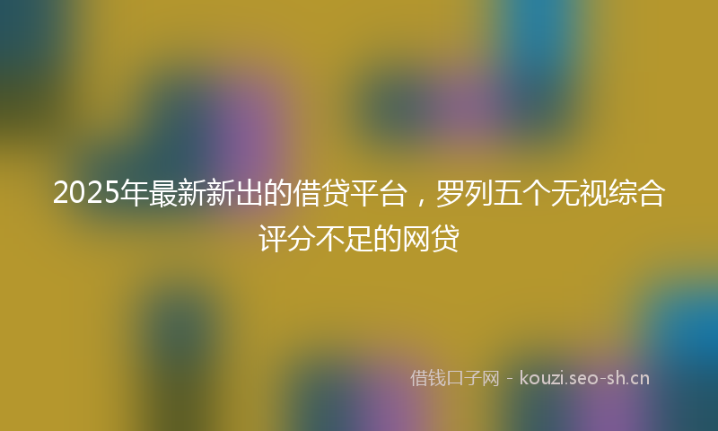 2025年最新新出的借贷平台，罗列五个无视综合评分不足的网贷