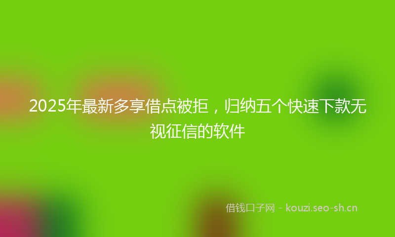 2025年最新多享借点被拒，归纳五个快速下款无视征信的软件
