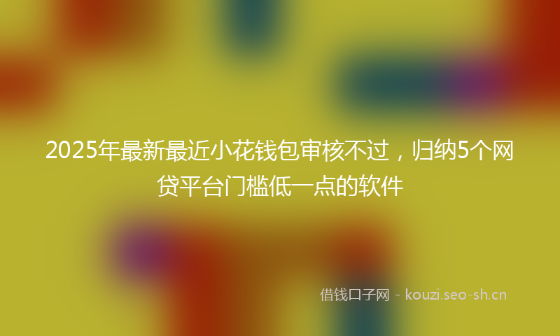 2025年最新最近小花钱包审核不过，归纳5个网贷平台门槛低一点的软件