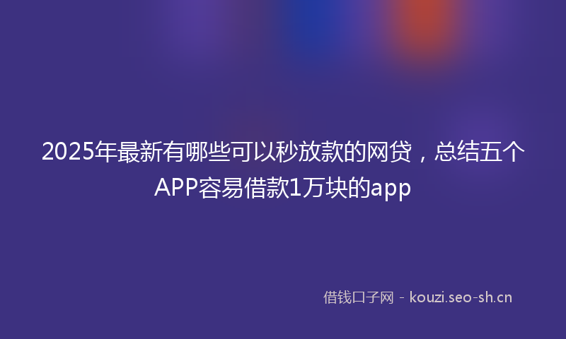 2025年最新有哪些可以秒放款的网贷，总结五个APP容易借款1万块的app