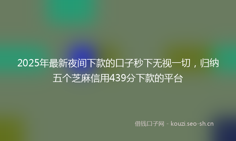 2025年最新夜间下款的口子秒下无视一切，归纳五个芝麻信用439分下款的平台