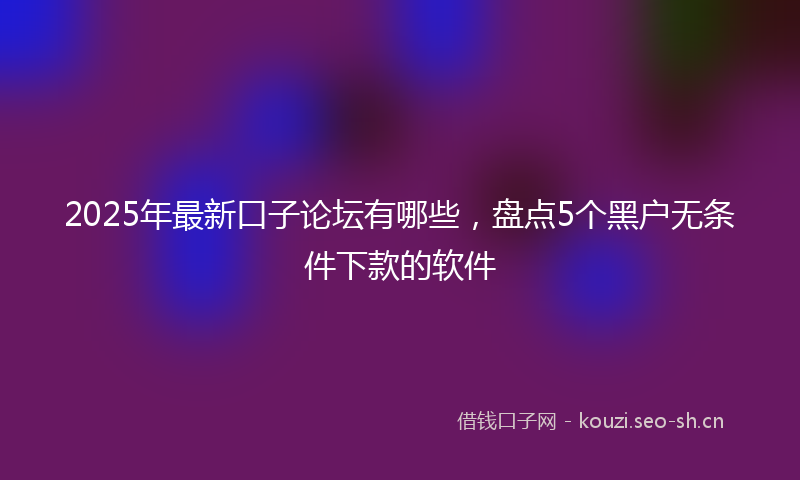 2025年最新口子论坛有哪些，盘点5个黑户无条件下款的软件