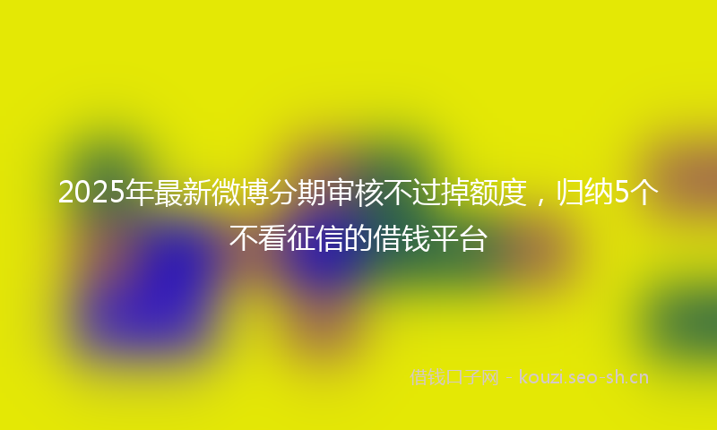 2025年最新微博分期审核不过掉额度，归纳5个不看征信的借钱平台