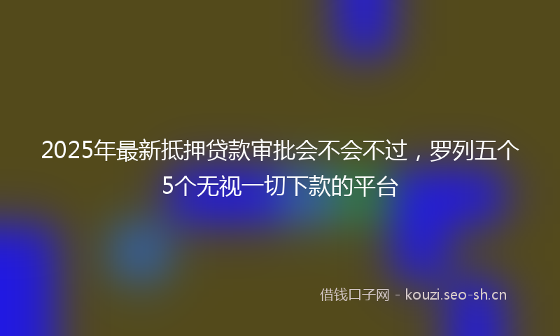 2025年最新抵押贷款审批会不会不过，罗列五个5个无视一切下款的平台