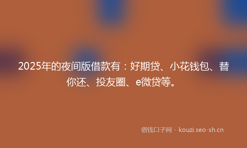 2025年的夜间版借款有：好期贷、小花钱包、替你还、投友圈、e微贷等。