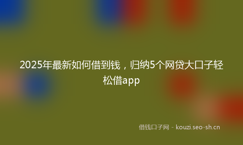 2025年最新如何借到钱，归纳5个网贷大口子轻松借app