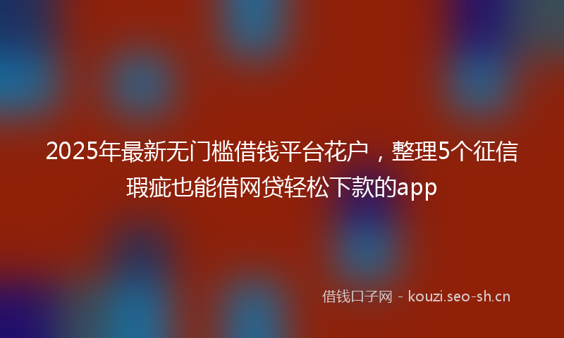 2025年最新无门槛借钱平台花户，整理5个征信瑕疵也能借网贷轻松下款的app