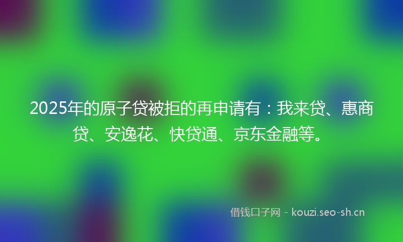2025年的原子贷被拒的再申请有：我来贷、惠商贷、安逸花、快贷通、京东金融等。
