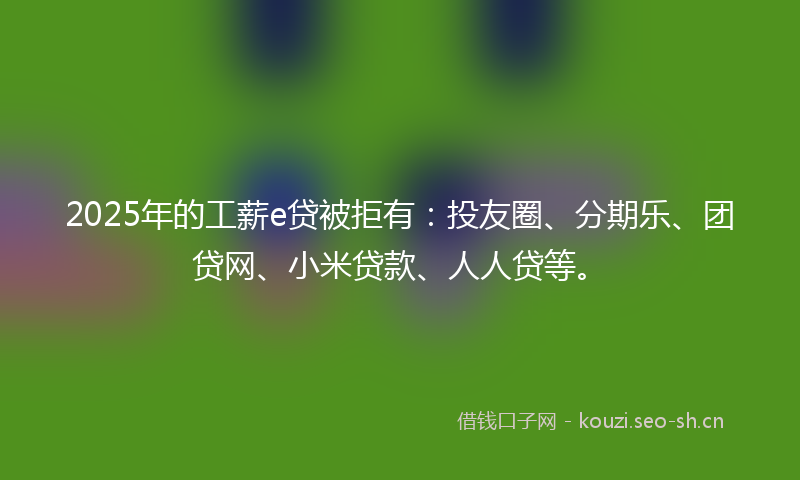 2025年的工薪e贷被拒有：投友圈、分期乐、团贷网、小米贷款、人人贷等。