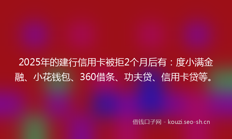 2025年的建行信用卡被拒2个月后有：度小满金融、小花钱包、360借条、功夫贷、信用卡贷等。