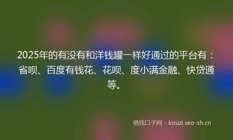 2025年的有没有和洋钱罐一样好通过的平台有：省呗、百度有钱花、花呗、度小满金融、快贷通等。