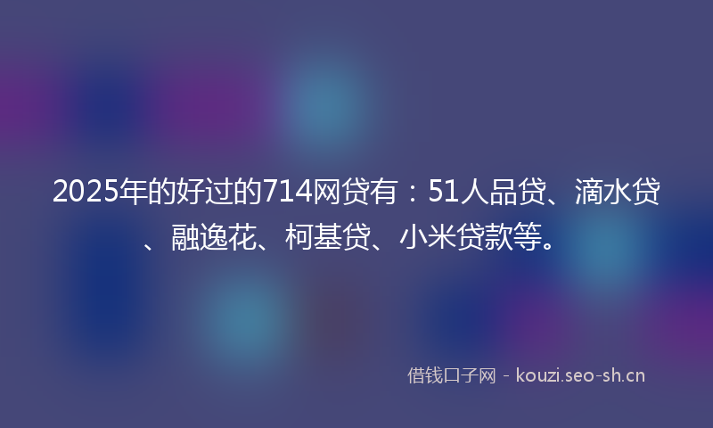 2025年的好过的714网贷有：51人品贷、滴水贷、融逸花、柯基贷、小米贷款等。
