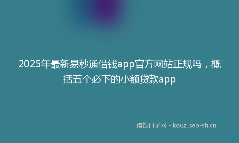 2025年最新易秒通借钱app官方网站正规吗，概括五个必下的小额贷款app