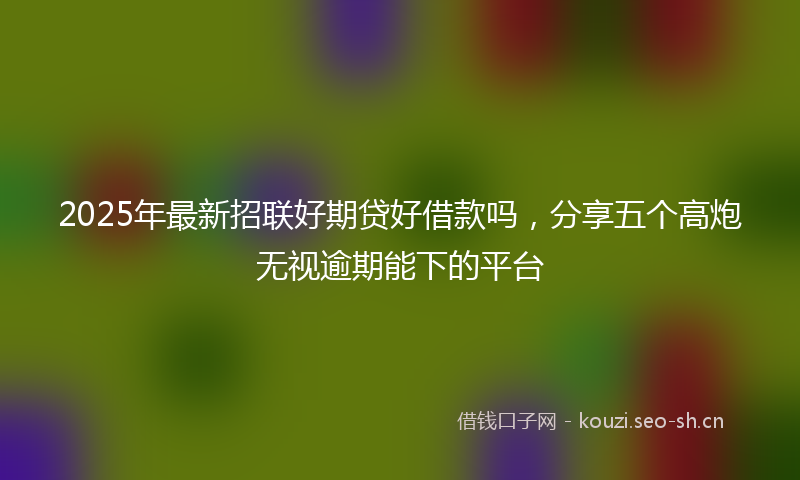 2025年最新招联好期贷好借款吗，分享五个高炮无视逾期能下的平台