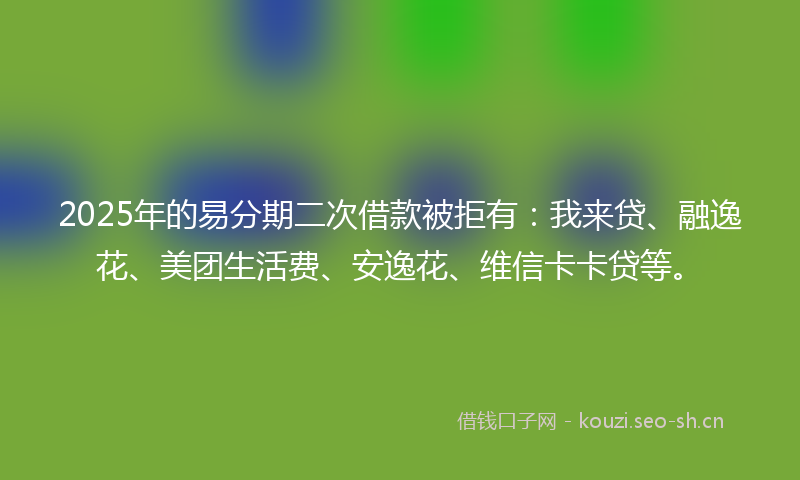 2025年的易分期二次借款被拒有：我来贷、融逸花、美团生活费、安逸花、维信卡卡贷等。