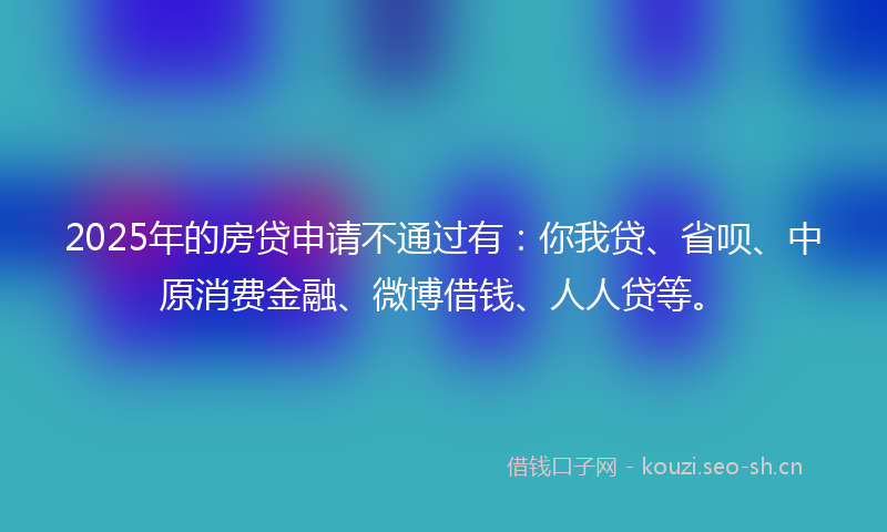 2025年的房贷申请不通过有：你我贷、省呗、中原消费金融、微博借钱、人人贷等。