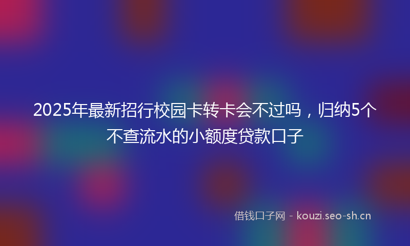 2025年最新招行校园卡转卡会不过吗，归纳5个不查流水的小额度贷款口子