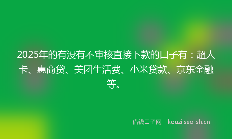 2025年的有没有不审核直接下款的口子有：超人卡、惠商贷、美团生活费、小米贷款、京东金融等。