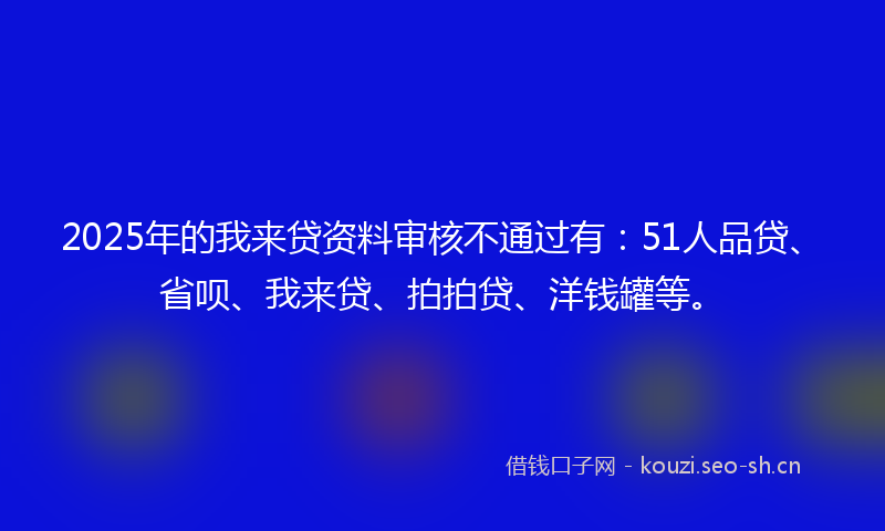 2025年的我来贷资料审核不通过有：51人品贷、省呗、我来贷、拍拍贷、洋钱罐等。