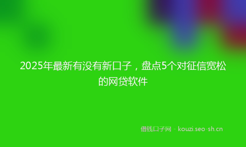 2025年最新有没有新口子，盘点5个对征信宽松的网贷软件