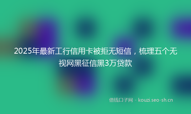 2025年最新工行信用卡被拒无短信，梳理五个无视网黑征信黑3万贷款