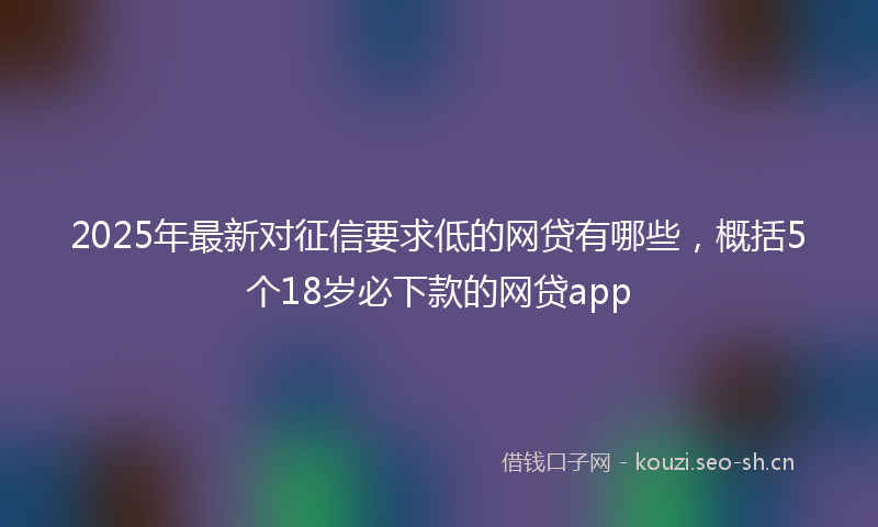 2025年最新对征信要求低的网贷有哪些，概括5个18岁必下款的网贷app