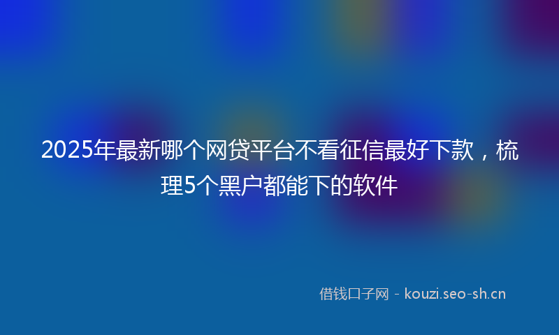 2025年最新哪个网贷平台不看征信最好下款，梳理5个黑户都能下的软件