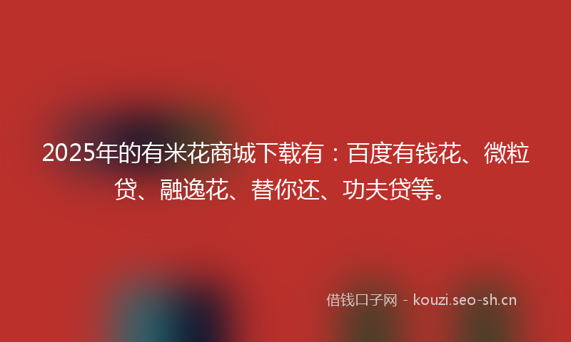 2025年的有米花商城下载有：百度有钱花、微粒贷、融逸花、替你还、功夫贷等。