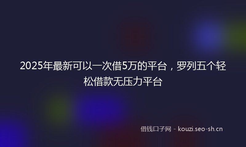2025年最新可以一次借5万的平台，罗列五个轻松借款无压力平台