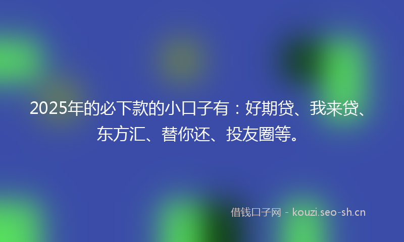 2025年的必下款的小口子有：好期贷、我来贷、东方汇、替你还、投友圈等。