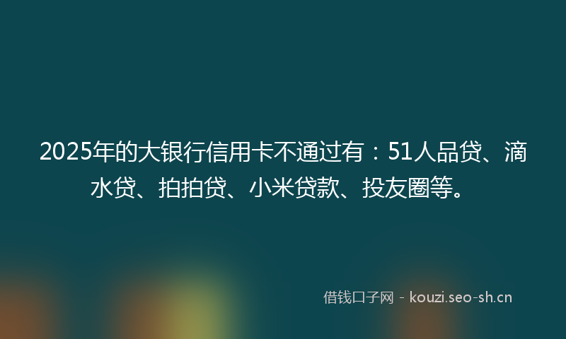 2025年的大银行信用卡不通过有:51人品贷、滴水贷、拍拍贷、小米贷款、投友圈等。