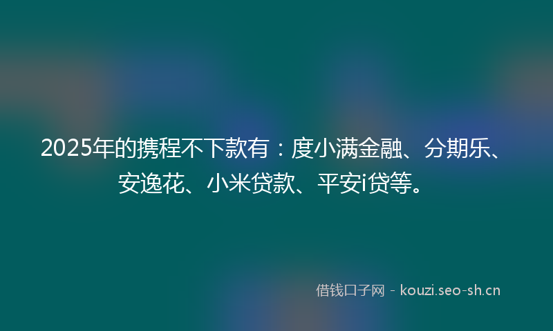 2025年的携程不下款有：度小满金融、分期乐、安逸花、小米贷款、平安i贷等。