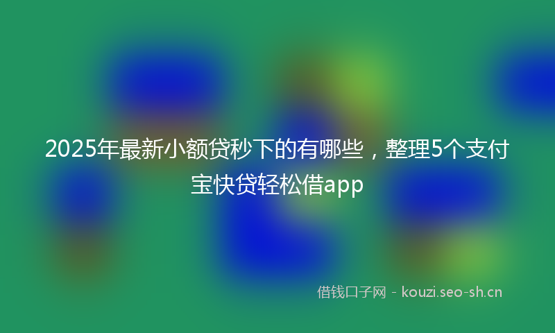 2025年最新小额贷秒下的有哪些，整理5个支付宝快贷轻松借app
