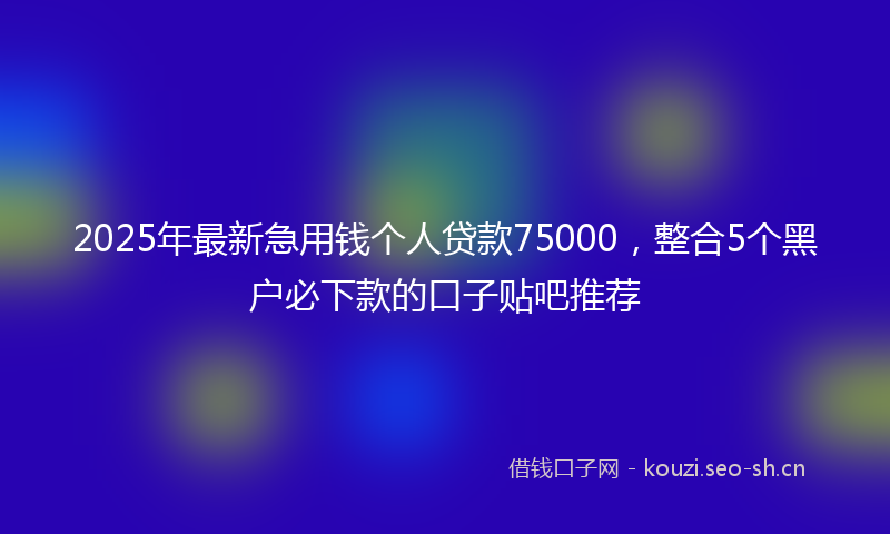 2025年最新急用钱个人贷款75000，整合5个黑户必下款的口子贴吧推荐