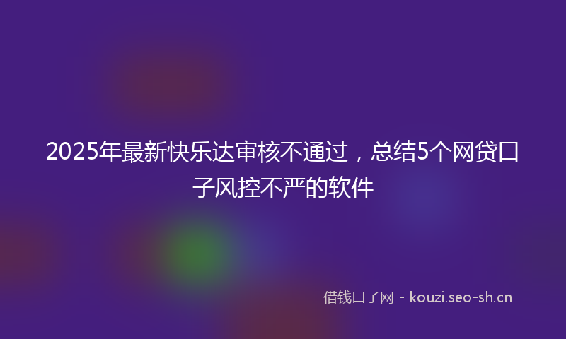 2025年最新快乐达审核不通过，总结5个网贷口子风控不严的软件