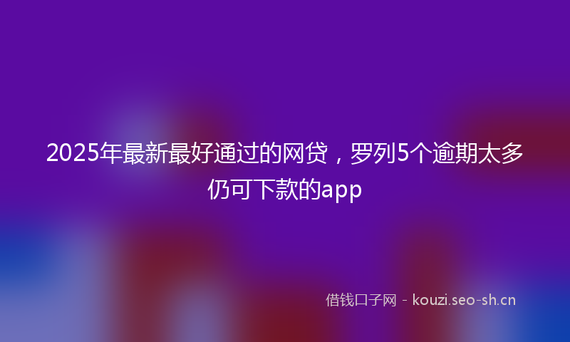 2025年最新最好通过的网贷，罗列5个逾期太多仍可下款的app