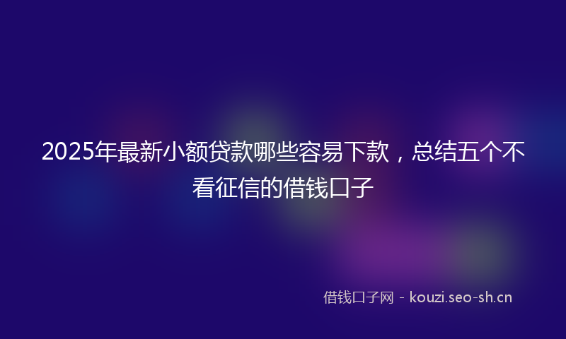 2025年最新小额贷款哪些容易下款，总结五个不看征信的借钱口子