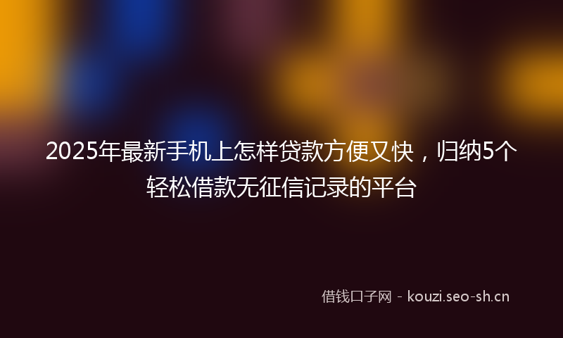 2025年最新手机上怎样贷款方便又快，归纳5个轻松借款无征信记录的平台